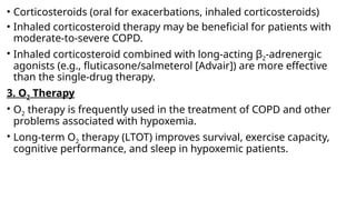 • Corticosteroids (oral for exacerbations, inhaled corticosteroids)
• Inhaled corticosteroid therapy may be beneficial for patients with
moderate-to-severe COPD.
• Inhaled corticosteroid combined with long-acting β2-adrenergic
agonists (e.g., fluticasone/salmeterol [Advair]) are more effective
than the single-drug therapy.
3. O2 Therapy
• O2 therapy is frequently used in the treatment of COPD and other
problems associated with hypoxemia.
• Long-term O2 therapy (LTOT) improves survival, exercise capacity,
cognitive performance, and sleep in hypoxemic patients.
 