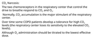 CO2 Narcosis:
The two chemoreceptors in the respiratory center that control the
drive to breathe respond to CO2 and O2.
Normally, CO2 accumulation is the major stimulant of the respiratory
center.
Over time some COPD patients develop a tolerance for high CO2
levels (the respiratory center loses its sensitivity to the elevated CO2
levels).
Although O2 administration should be titrated to the lowest effective
dose.
 