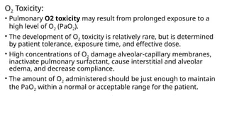 O2 Toxicity:
• Pulmonary O2 toxicity may result from prolonged exposure to a
high level of O2 (PaO2).
• The development of O2 toxicity is relatively rare, but is determined
by patient tolerance, exposure time, and effective dose.
• High concentrations of O2 damage alveolar-capillary membranes,
inactivate pulmonary surfactant, cause interstitial and alveolar
edema, and decrease compliance.
• The amount of O2 administered should be just enough to maintain
the PaO2 within a normal or acceptable range for the patient.
 