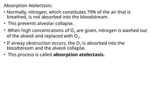 Absorption Atelectasis:
• Normally, nitrogen, which constitutes 79% of the air that is
breathed, is not absorbed into the bloodstream.
• This prevents alveolar collapse.
• When high concentrations of O2 are given, nitrogen is washed out
of the alveoli and replaced with O2.
• If airway obstruction occurs, the O2 is absorbed into the
bloodstream and the alveoli collapse.
• This process is called absorption atelectasis.
 