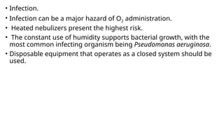 • Infection.
• Infection can be a major hazard of O2 administration.
• Heated nebulizers present the highest risk.
• The constant use of humidity supports bacterial growth, with the
most common infecting organism being Pseudomonas aeruginosa.
• Disposable equipment that operates as a closed system should be
used.
 