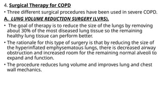4. Surgical Therapy for COPD
• Three different surgical procedures have been used in severe COPD.
A. LUNG VOLUME REDUCTION SURGERY (LVRS).
• The goal of therapy is to reduce the size of the lungs by removing
about 30% of the most diseased lung tissue so the remaining
healthy lung tissue can perform better.
• The rationale for this type of surgery is that by reducing the size of
the hyperinflated emphysematous lungs, there is decreased airway
obstruction and increased room for the remaining normal alveoli to
expand and function.
• The procedure reduces lung volume and improves lung and chest
wall mechanics.
 