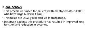 B. BULLECTOMY
• This procedure is used for patients with emphysematous COPD
who have large bullae (>1 cm).
• The bullae are usually resected via thoracoscope.
• In certain patients this procedure has resulted in improved lung
function and reduction in dyspnea.
 