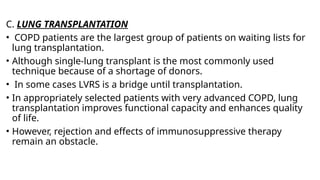 C. LUNG TRANSPLANTATION
• COPD patients are the largest group of patients on waiting lists for
lung transplantation.
• Although single-lung transplant is the most commonly used
technique because of a shortage of donors.
• In some cases LVRS is a bridge until transplantation.
• In appropriately selected patients with very advanced COPD, lung
transplantation improves functional capacity and enhances quality
of life.
• However, rejection and effects of immunosuppressive therapy
remain an obstacle.
 