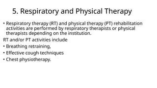 5. Respiratory and Physical Therapy
• Respiratory therapy (RT) and physical therapy (PT) rehabilitation
activities are performed by respiratory therapists or physical
therapists depending on the institution.
RT and/or PT activities include
• Breathing retraining,
• Effective cough techniques
• Chest physiotherapy.
 