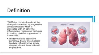 Definition
“COPD is a chronic disorder of the
airway characterized by progressive
airflow limitation which is
associated with an abnormal
inflammatory response of the lungs
to noxious particles or gases and is
irreversible.”
• The term chronic obstructive
pulmonary disease encompasses
two types of obstructive airway
diseases, chronic bronchitis and
emphysema.
 