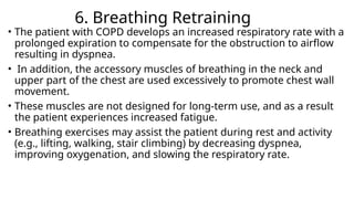 6. Breathing Retraining
• The patient with COPD develops an increased respiratory rate with a
prolonged expiration to compensate for the obstruction to airflow
resulting in dyspnea.
• In addition, the accessory muscles of breathing in the neck and
upper part of the chest are used excessively to promote chest wall
movement.
• These muscles are not designed for long-term use, and as a result
the patient experiences increased fatigue.
• Breathing exercises may assist the patient during rest and activity
(e.g., lifting, walking, stair climbing) by decreasing dyspnea,
improving oxygenation, and slowing the respiratory rate.
 