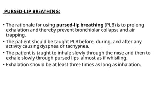 PURSED-LIP BREATHING:
• The rationale for using pursed-lip breathing (PLB) is to prolong
exhalation and thereby prevent bronchiolar collapse and air
trapping.
• The patient should be taught PLB before, during, and after any
activity causing dyspnea or tachypnea.
• The patient is taught to inhale slowly through the nose and then to
exhale slowly through pursed lips, almost as if whistling.
• Exhalation should be at least three times as long as inhalation.
 