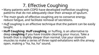 7. Effective Coughing
• Many patients with COPD have developed ineffective coughing
patterns that do not adequately clear their airways of sputum.
• The main goals of effective coughing are to conserve energy,
reduce fatigue, and facilitate removal of secretions.
• Huff coughing is an effective technique that the patient can be easily
taught.
• Huff Coughing: Huff coughing, or huffing, is an alternative to
deep coughing if you have trouble clearing your mucus. Take a
breath that is slightly deeper than normal. Use your stomach
muscles to make a series of three rapid exhalations with the airway
open, making a "ha, ha, ha" sound.
 