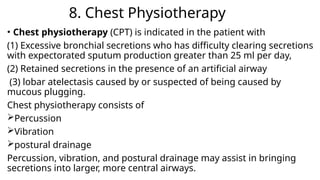 8. Chest Physiotherapy
• Chest physiotherapy (CPT) is indicated in the patient with
(1) Excessive bronchial secretions who has difficulty clearing secretions
with expectorated sputum production greater than 25 ml per day,
(2) Retained secretions in the presence of an artificial airway
(3) lobar atelectasis caused by or suspected of being caused by
mucous plugging.
Chest physiotherapy consists of
Percussion
Vibration
postural drainage
Percussion, vibration, and postural drainage may assist in bringing
secretions into larger, more central airways.
 