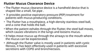 Flutter Mucus Clearance Device
• The Flutter mucus clearance device is a handheld device that is
shaped like a small, fat pipe .
• It provides positive expiratory pressure (PEP) treatment for
patients with mucus-producing conditions.
• The Flutter has a mouthpiece, a high-density stainless steel ball,
and a cone that holds the ball.
• When the patient exhales through the Flutter, the steel ball moves,
which causes vibrations in the lungs and loosens mucus.
• It helps move mucus up through the airways to the mouth where
the mucus can be expectorated.
• Although the Flutter valve is mostly used in patients with cystic
fibrosis, it has been effectively used in patients with excessive
secretions with COPD and bronchiectasis.
 