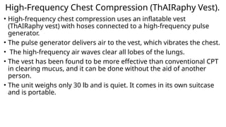 High-Frequency Chest Compression (ThAIRaphy Vest).
• High-frequency chest compression uses an inflatable vest
(ThAIRaphy vest) with hoses connected to a high-frequency pulse
generator.
• The pulse generator delivers air to the vest, which vibrates the chest.
• The high-frequency air waves clear all lobes of the lungs.
• The vest has been found to be more effective than conventional CPT
in clearing mucus, and it can be done without the aid of another
person.
• The unit weighs only 30 lb and is quiet. It comes in its own suitcase
and is portable.
 