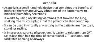 Acapella
• Acapella is a small handheld device that combines the benefits of
both PEP therapy and airway vibrations of the Flutter valve to
mobilize pulmonary secretions.
• It works by using oscillating vibrations that travel to the lung,
shaking free mucous plugs that the patient can then cough up.
• It can be used in virtually any setting as the patients are free to sit,
stand, or recline.
• It improves clearance of secretions, is easier to tolerate than CPT,
takes less than half the time of conventional CPT sessions, and
facilitates opening of airways.
 