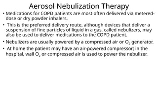 Aerosol Nebulization Therapy
• Medications for COPD patients are most often delivered via metered-
dose or dry powder inhalers.
• This is the preferred delivery route, although devices that deliver a
suspension of fine particles of liquid in a gas, called nebulizers, may
also be used to deliver medications to the COPD patient.
• Nebulizers are usually powered by a compressed air or O2 generator.
• At home the patient may have an air-powered compressor; in the
hospital, wall O2 or compressed air is used to power the nebulizer.
 