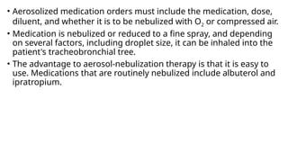 • Aerosolized medication orders must include the medication, dose,
diluent, and whether it is to be nebulized with O2 or compressed air.
• Medication is nebulized or reduced to a fine spray, and depending
on several factors, including droplet size, it can be inhaled into the
patient's tracheobronchial tree.
• The advantage to aerosol-nebulization therapy is that it is easy to
use. Medications that are routinely nebulized include albuterol and
ipratropium.
 