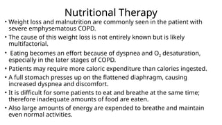 Nutritional Therapy
• Weight loss and malnutrition are commonly seen in the patient with
severe emphysematous COPD.
• The cause of this weight loss is not entirely known but is likely
multifactorial.
• Eating becomes an effort because of dyspnea and O2 desaturation,
especially in the later stages of COPD.
• Patients may require more caloric expenditure than calories ingested.
• A full stomach presses up on the flattened diaphragm, causing
increased dyspnea and discomfort.
• It is difficult for some patients to eat and breathe at the same time;
therefore inadequate amounts of food are eaten.
• Also large amounts of energy are expended to breathe and maintain
even normal activities.
 
