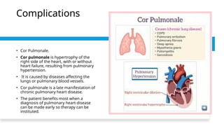 Complications
• Cor Pulmonale.
• Cor pulmonale is hypertrophy of the
right side of the heart, with or without
heart failure, resulting from pulmonary
hypertension.
• It is caused by diseases affecting the
lungs or pulmonary blood vessels.
• Cor pulmonale is a late manifestation of
chronic pulmonary heart disease.
• The patient benefits most when a
diagnosis of pulmonary heart disease
can be made early so therapy can be
instituted.
 