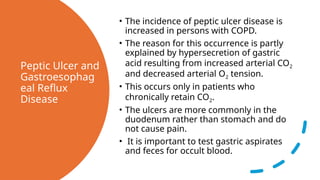 Peptic Ulcer and
Gastroesophag
eal Reflux
Disease
• The incidence of peptic ulcer disease is
increased in persons with COPD.
• The reason for this occurrence is partly
explained by hypersecretion of gastric
acid resulting from increased arterial CO2
and decreased arterial O2 tension.
• This occurs only in patients who
chronically retain CO2.
• The ulcers are more commonly in the
duodenum rather than stomach and do
not cause pain.
• It is important to test gastric aspirates
and feces for occult blood.
 