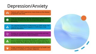 Depression/Anxiety
Patients with COPD experience many losses as the disease
progresses over time.
They can feel helpless with low self-esteem and unable to
vent their emotions for fear of compromising their
breathing.
The reported prevalence of depression in COPD varies, but
may be four times more frequent in COPD than in the
general population.
Anxiety can complicate respiratory compromise and may
precipitate dyspnea and hyperventilation.
When a person is exceptionally dyspneic, particularly if it
occurs suddenly, the person becomes anxious and tries to
breathe faster, thus affecting his or her oxygenation status.
Proper screening for anxiety and depression by health care
providers is needed for a proper diagnosis.
 