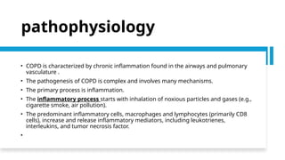 pathophysiology
• COPD is characterized by chronic inflammation found in the airways and pulmonary
vasculature .
• The pathogenesis of COPD is complex and involves many mechanisms.
• The primary process is inflammation.
• The inflammatory process starts with inhalation of noxious particles and gases (e.g.,
cigarette smoke, air pollution).
• The predominant inflammatory cells, macrophages and lymphocytes (primarily CD8
cells), increase and release inflammatory mediators, including leukotrienes,
interleukins, and tumor necrosis factor.
•
 