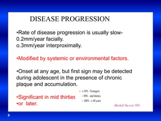 a
DISEASE PROGRESSION
•Rate of disease progression is usually slow-
0.2mm/year facially.
o.3mm/year interproximally.
•Modified by systemic or environmental factors.
•Onset at any age, but first sign may be detected
during adolescent in the presence of chronic
plaque and accumulation.
•Significant in mid thirties
•or later.
 
