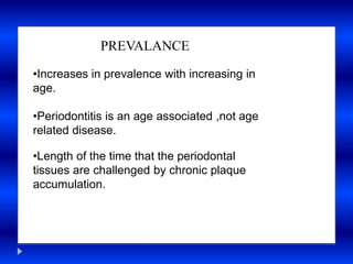 of the time
PREVALANCE
•Increases in prevalence with increasing in
age.
•Periodontitis is an age associated ,not age
related disease.
•Length of the time that the periodontal
tissues are challenged by chronic plaque
accumulation.
 