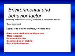 Environmental and
behavior factor
•Smoking increase the severity and extent of periodontal disease.
•Dose dependent
Compare to the non smokers, smokers have
•Have more attachment and bone loss
•More recession
•Increase tooth loss
•Less bleeding on probing
•Furcation involvement
 