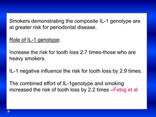 Smokers demonstrating the composite IL-1 genotype are
at greater risk for periodontal disease.
Role of IL-1 genotype:
Increase the risk for tooth loss 2.7 times-those who are
heavy smokers.
IL-1 negative influence the risk for tooth loss by 2.9 times.
The combined effort of IL-1genotype and smoking
increased the risk of tooth loss by 2.2 times –Febig et al
 
