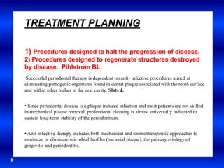 TREATMENT PLANNING
1) Procedures designed to halt the progression of disease.
2) Procedures designed to regenerate structures destroyed
by disease. Pihlstrom BL.
Successful periodontal therapy is dependent on anti- infective procedures aimed at
eliminating pathogenic organisms found in dental plaque associated with the tooth surface
and within other niches in the oral cavity. Slots J.
• Since periodontal disease is a plaque-induced infection and most patients are not skilled
in mechanical plaque removal, professional cleaning is almost universally indicated to
sustain long-term stability of the periodontium.
• Anti-infective therapy includes both mechanical and chemotherapeutic approaches to
minimize or eliminate microbial bioﬁlm (bacterial plaque), the primary etiology of
gingivitis and periodontitis.
 