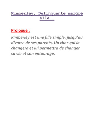 Kimberley, Délinquante malgré
elle .
Prologue :
Kimberley est une fille simple, jusqu’au
divorce de ses parents. Un choc qui la
changera et lui permettra de changer
sa vie et son entourage.
 