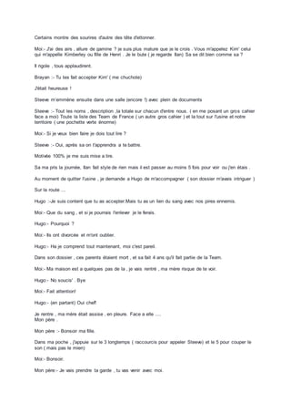Certains montre des sourires d'autre des tête d'ettonner.
Moi:- J'ai des airs , allure de gamine ? je suis plus mature que je le crois . Vous m'appelez Kim' celui
qui m'appelle Kimberley ou fille de Henri . Je le bute ( je regarde Ilan) Sa se dit bien comme sa ?
Il rigole , tous applaudirent.
Brayan :- Tu tes fait accepter Kim' ( me chuchote)
J'était heureuse !
Steeve m’emmène ensuite dans une salle (encore !) avec plein de documents
Steeve :- Tout les noms , description ,la totale sur chacun d'entre nous. ( en me posant un gros cahier
face a moi) Toute la liste des Team de France ( un autre gros cahier ) et la tout sur l'usine et notre
territoire ( une pochette verte énorme)
Moi:- Si je veux bien faire je dois tout lire ?
Steeve :- Oui, après sa on t'apprendra a te battre.
Motivée 100% je me suis mise a lire.
Sa ma pris la journée, Ilan fait style de rien mais il est passer au moins 5 fois pour voir ou j'en étais .
Au moment de quitter l'usine , je demande a Hugo de m'accompagner ( son dossier m'avais intriguer )
Sur la route ...
Hugo :-Je suis content que tu as accepter.Mais tu as un lien du sang avec nos pires ennemis.
Moi:- Que du sang , et si je pourrais l'enlever je le ferais.
Hugo:- Pourquoi ?
Moi:- Ils ont divorcée et m'ont oublier.
Hugo:- Ha je comprend tout maintenant, moi c'est pareil.
Dans son dossier , ces parents étaient mort , et sa fait 4 ans qu'il fait partie de la Team.
Moi:- Ma maison est a quelques pas de la , je vais rentré , ma mère risque de te voir.
Hugo:- No soucis' . Bye
Moi:- Fait attention!
Hugo:- (en partant) Oui chef!
Je rentre , ma mère était assise , en pleure. Face a elle ....
Mon père .
Mon père :- Bonsoir ma fille.
Dans ma poche , j'appuie sur le 3 longtemps ( raccourcis pour appeler Steeve) et le 5 pour couper le
son ( mais pas le mien)
Moi:- Bonsoir.
Mon père:- Je vais prendre ta garde , tu vas venir avec moi.
 