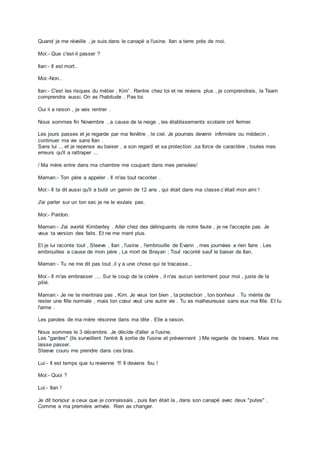 Quand je me réveille , je suis dans le canapé a l'usine. Ilan a terre près de moi.
Moi:- Que c'est-il passer ?
Ilan:- Il est mort..
Moi:-Non..
Ilan:- C'est les risques du métier , Kim' . Rentre chez toi et ne reviens plus , je comprendrais, la Team
comprendra aussi. On as l'habitude , Pas toi.
Oui il a raison , je vais rentrer .
Nous sommes fin Novembre , a cause de la neige , les établissements scolaire ont fermer.
Les jours passes et je regarde par ma fenêtre , le ciel. Je pourrais devenir infirmière ou médecin ,
continuer ma vie sans Ilan .
Sans lui ... et je repense au baiser , a son regard et sa protection ,sa force de caractère , toutes mes
erreurs qu'il a rattraper ...
/ Ma mère entre dans ma chambre me coupant dans mes pensées/
Maman:- Ton père a appeler . Il m'as tout raconter .
Moi:- Il ta dit aussi qu'il a buté un gamin de 12 ans , qui était dans ma classe c’était mon ami !
J'ai parler sur un ton sec je ne le voulais pas.
Moi:- Pardon.
Maman:- J'ai avorté Kimberley . Aller chez des délinquants de notre faute , je ne l'accepte pas. Je
veux ta version des faits. Et ne me ment plus.
Et je lui raconte tout , Steeve , Ilan , l'usine , l'embrouille de Evann , mes journées a rien faire . Les
embrouilles a cause de mon père , La mort de Brayan ; Tout raconté sauf le baiser de Ilan.
Maman:- Tu ne me dit pas tout ,il y a une chose qui te tracasse...
Moi:- Il m'as embrasser .... Sur le coup de la colère , il n'as aucun sentiment pour moi , juste de la
pitié.
Maman:- Je ne te mentirais pas , Kim. Je veux ton bien , ta protection , ton bonheur . Tu mérite de
rester une fille normale , mais ton cœur veut une autre vie . Tu es malheureuse sans eux ma fille. Et tu
l'aime .
Les paroles de ma mère résonne dans ma tête . Elle a raison.
Nous sommes le 3 décembre. Je décide d'aller a l'usine.
Les "gardes" (ils surveillent l'entré & sortie de l'usine et préviennent ) Me regarde de travers. Mais me
laisse passer.
Steeve couru me prendre dans ces bras.
Lui:- Il est temps que tu revienne !!! Il deviens fou !
Moi:- Quoi ?
Lui:- Ilan !
Je dit bonjour a ceux que je connaissais , puis Ilan était la , dans son canapé avec deux "putes" .
Comme a ma première arrivée. Rien as changer.
 