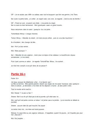 GP :- Je ne voulais pas t'offrir ce cadeau avec tout le bouquant que font ses gamins ( rie) Tiens.
Ilan ouvre la petite boite , un collier , en argent avec une croix .Je regarde , c'est la croix de famille !
GP :- Prend en soin , et prend soin d'elle . ( me pointe du doigt)
Ilan lui serre la main fermement . Mon grand-pere avais un grand sourire .
Nous retournons dans le salon , quelqu'un toc a la porte .
Tonton&tata Minou ! ( longue histoire)
Tonton Minou :- Désolée du retard , Lili s'est encore enfuie , puis on a eu des bouchons !
Ils s'installent , Ilan change de tête .
Ilan:- Kim' je dois rentrer .
Moi:- Mais pourquoi ?
Ilan :- Désolée j'ai une urgence , merci pour ce repas et les cadeaux ( a tous)Encore Joyeux
anniversaire ( a ma mère)
Puis il part comme un voleur . Je regarde Tonton&Tata Minou , ils sourient .
Je n'est rien compris a se qu'il viens de se passer !!
Partie 16->
Partie 16->
J'ai beau essayer de téléphoner a Ilan , il ne répond pas !
La fête se termine . Mes grands-parents étaient aux anges de me savoir heureuse avec quelqu'un .
Dans la voiture , je demande a ma mère de me déposer a l'usine . Je dois parler a Ilan.
Tout le monde est la sauf lui .
Moi: Steeve ?, ta pas vu Ilan ?
Steeve: Bah il as dit qu'il était pas la de la journée qu'il était avec toi .
Moi: sauf qu'il est partie comme un voleur ! et j'arrive pas a le joindre . ( je lui raconte en détails la
journée)
Steeve : aucune idée de quel mouche l'as piquer
Je rentre chez moi , ma mère est toute joyeuse .
Maman; Il a peut être eu une urgence sérieuse , il t’appellera quand il le pourra , ne t’inquiète pas pour
rien ,d'accord ?
Moi: Oui j’espère ...
 