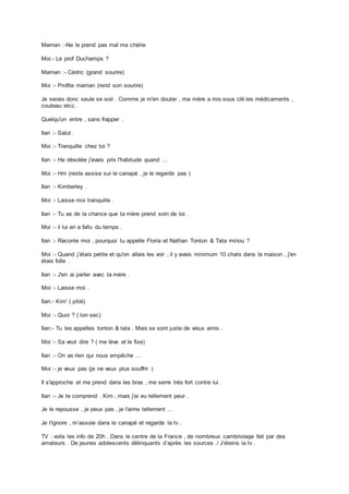 Maman :-Ne le prend pas mal ma chérie
Moi:- Le prof Duchamps ?
Maman :- Cédric (grand sourire)
Moi :- Profite maman (rend son sourire)
Je serais donc seule se soir . Comme je m'en douter , ma mère a mis sous clé les médicaments ,
couteau etcc .
Quelqu'un entre , sans frapper .
Ilan :- Salut .
Moi :- Tranquille chez toi ?
Ilan :- Ha désolée j'avais pris l'habitude quand ...
Moi :- Hm (reste assise sur le canapé , je le regarde pas )
Ilan :- Kimberley .
Moi :- Laisse moi tranquille .
Ilan :- Tu as de la chance que ta mère prend soin de toi .
Moi :- il lui en a fallu du temps .
Ilan :- Raconte moi , pourquoi tu appelle Floria et Nathan Tonton & Tata minou ?
Moi :- Quand j’étais petite et qu'on allais les voir , il y avais minimum 10 chats dans la maison , j'en
étais folle .
Ilan :- J'en ai parler avec ta mère .
Moi :- Laisse moi .
Ilan:- Kim' ( pitié)
Moi :- Quoi ? ( ton sec)
Ilan:- Tu les appelles tonton & tata . Mais se sont juste de vieux amis .
Moi :- Sa veut dire ? ( me lève et le fixe)
Ilan :- On as rien qui nous empêche ...
Moi :- je veux pas (je ne veux plus souffrir )
Il s'approche et me prend dans les bras , me serre très fort contre lui .
Ilan :- Je te comprend . Kim , mais j'ai eu tellement peur .
Je le repousse , je peux pas , je l'aime tellement ...
Je l'ignore , m’assoie dans le canapé et regarde la tv .
TV : voila les info de 20h . Dans le centre de la France , de nombreux cambriolage fait par des
amateurs . De jeunes adolescents délinquants d’après les sources ./ J’éteins la tv .
 