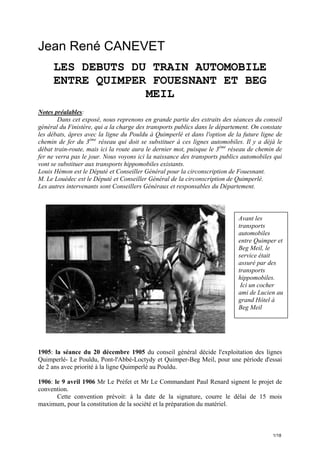 Jean René CANEVET
LES DEBUTS DU TRAIN AUTOMOBILE
ENTRE QUIMPER FOUESNANT ET BEG
MEIL
Notes préalables:
Dans cet exposé, nous reprenons en grande partie des extraits des séances du conseil
général du Finistère, qui a la charge des transports publics dans le département. On constate
les débats, âpres avec la ligne du Pouldu à Quimperlé et dans l'option de la future ligne de
chemin de fer du 3ème réseau qui doit se substituer à ces lignes automobiles. Il y a déjà le
débat train-route, mais ici la route aura le dernier mot, puisque le 3ème réseau de chemin de
fer ne verra pas le jour. Nous voyons ici la naissance des transports publics automobiles qui
vont se substituer aux transports hippomobiles existants.
Louis Hémon est le Député et Conseiller Général pour la circonscription de Fouesnant.
M. Le Louédec est le Député et Conseiller Général de la circonscription de Quimperlé.
Les autres intervenants sont Conseillers Généraux et responsables du Département.

Avant les
transports
automobiles
entre Quimper et
Beg Meil, le
service était
assuré par des
transports
hippomobiles.
Ici un cocher
ami de Lucien au
grand Hôtel à
Beg Meil

1905: la séance du 20 décembre 1905 du conseil général décide l'exploitation des lignes
Quimperlé- Le Pouldu, Pont-l'Abbé-Loctydy et Quimper-Beg Meil, pour une période d'essai
de 2 ans avec priorité à la ligne Quimperlé au Pouldu.
1906: le 9 avril 1906 Mr Le Préfet et Mr Le Commandant Paul Renard signent le projet de
convention.
Cette convention prévoit: à la date de la signature, courre le délai de 15 mois
maximum, pour la constitution de la société et la préparation du matériel.

1/18

 