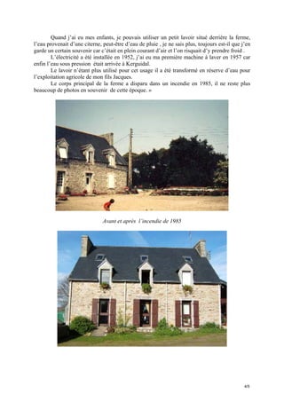 Quand j’ai eu mes enfants, je pouvais utiliser un petit lavoir situé derrière la ferme,
l’eau provenait d’une citerne, peut-être d’eau de pluie , je ne sais plus, toujours est-il que j’en
garde un certain souvenir car c’était en plein courant d’air et l’on risquait d’y prendre froid .
L’électricité a été installée en 1952, j’ai eu ma première machine à laver en 1957 car
enfin l’eau sous pression était arrivée à Kerguidal.
Le lavoir n’étant plus utilisé pour cet usage il a été transformé en réserve d’eau pour
l’exploitation agricole de mon fils Jacques.
Le corps principal de la ferme a disparu dans un incendie en 1985, il ne reste plus
beaucoup de photos en souvenir de cette époque. »

Avant et après l’incendie de 1985

4/5

 