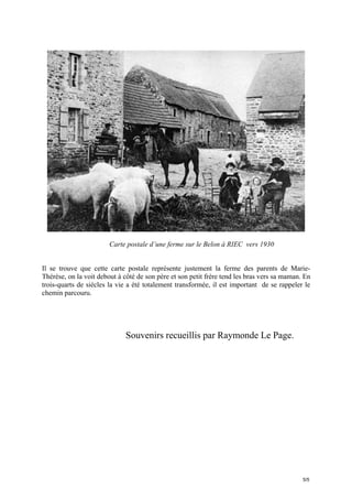 Carte postale d’une ferme sur le Belon à RIEC vers 1930
Il se trouve que cette carte postale représente justement la ferme des parents de MarieThérèse, on la voit debout à côté de son père et son petit frère tend les bras vers sa maman. En
trois-quarts de siècles la vie a été totalement transformée, il est important de se rappeler le
chemin parcouru.

Souvenirs recueillis par Raymonde Le Page.

5/5

 