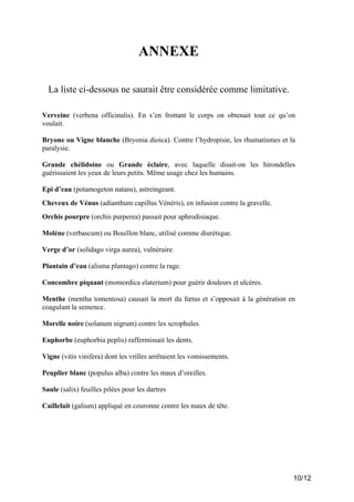 ANNEXE
La liste ci-dessous ne saurait être considérée comme limitative.
Verveine (verbena officinalis). En s’en frottant le corps on obtenait tout ce qu’on
voulait.
Bryone ou Vigne blanche (Bryonia dioica). Contre l’hydropisie, les rhumatismes et la
paralysie.
Grande chélidoine ou Grande éclaire, avec laquelle disait-on les hirondelles
guérissaient les yeux de leurs petits. Même usage chez les humains.
Epi d’eau (potamogeton natans), astreingeant.
Cheveux de Vénus (adianthum capillus Vénéris), en infusion contre la gravelle.
Orchis pourpre (orchis purperea) passait pour aphrodisiaque.
Molène (verbascum) ou Bouillon blanc, utilisé comme diurétique.
Verge d’or (solidago virga aurea), vulnéraire.
Plantain d’eau (alisma plantago) contre la rage.
Concombre piquant (momordica elaterium) pour guérir douleurs et ulcères.
Menthe (mentha tomentosa) causait la mort du fœtus et s’opposait à la génération en
coagulant la semence.
Morelle noire (solanum nigrum) contre les scrophules.
Euphorbe (euphorbia peplis) raffermissait les dents.
Vigne (vitis vinifera) dont les vrilles arrêtaient les vomissements.
Peuplier blanc (populus alba) contre les maux d’oreilles.
Saule (salix) feuilles pilées pour les dartres
Caillelait (galium) appliqué en couronne contre les maux de tête.

10/12

 