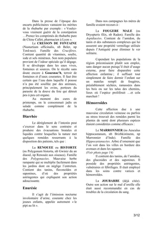 Dans la presse de l’époque des
encarts publicitaires vantaient les mérites
de la rhubarbe par exemple : « Voulezvous vraiment guérir de la constipation
…Prenez les comprimés de rhubarbe pure
de Chine Callet, pharmacien à Lyon ».
Le CRESSON DE FONTAINE
(Nasturtium officinalis, nb Beler, np
Tord-nez). Famille des Crucifères.
Contient quantité de vitamines, soufre,
iode et sels minéraux. Son nom populaire
provient de l’odeur spéciale qu’il dégage.
Il se développe dans les eaux vives,
fontaines et sources. On le récolte sans
doute encore à Gouesnac’h, terroir de
fontaines et d’eaux courantes. Il faut être
certain que l’eau dans laquelle il pousse
n’a pas été souillée par des animaux,
principalement les ovins, porteurs du
parasite de la douve du foie qui détruit
peu à peu cet organe.
Au moment des cures de
printemps, on le consommait jadis en
salade comme complément de la
rhubarbe.

Diarrhée
Le dérèglement de l’intestin peut
s’exercer dans le sens contraire et
produire des évacuations brutales et
liquides contre lesquelles la nature met
quelques remèdes resserrants à la
disposition des patients, tels que :
La RENOUEE ou BISTORTE
(ns Polygonum bistorta, nb Gwiniz du an
diaoul, np Renouée aux oiseaux). Famille
des Polygonacées. Mauvaise herbe
rampante qui se multiplie facilement dans
les jardins dont on néglige l’entretien.
Contient des tanins, flavonoïdes et
saponines,
d’où
des
propriétés
astringentes qui expliquent son action
adoucissante.

Enurésie
Il s’agit de l’émission nocturne
involontaire d’urine, courante chez les
jeunes enfants, appelée autrement « le
pipi au lit ».

Dans nos campagnes les mères de
famille avaient recours à :
La FOUGERE MALE (ns
Dryopteris filix, nb Raden). Famille des
Aspidiacées. Contient de l’amidon, du
tanin et des substances complexes qui lui
assurent une propriété vermifuge utilisée
depuis l’Antiquité pour éliminer le ver
solitaire.
Cependant les populations de la
région préconisaient plutôt son emploi,
sans danger aucun puisqu’il était d’usage
externe, pour faire disparaître cette
affection enfantine ; il suffisait tout
simplement de faire dormir l’enfant sur
un matelas rempli de fougères,
préalablement séchées, ramassées dans
les bois ou sur les talus des chemins,
lieux où l’espèce proliférait …et cela
marchait !

Hémorroïdes
Cette affection due à une
mauvaise circulation veineuse ou parfois
au stress trouvait des remèdes parmi les
plantes de santé dont plusieurs espèces
étaient considérées comme efficaces :
Le MARRONNIER (ns Aesculus
hippocastanum, nb Brizhkistinenn, np
Marronnier
d’Inde).
Famille
des
Hippocastanacées. Arbre d’ornement que
l’on voit dans les villes en bordure des
avenues et dans les squares.
(Voir photo page 14)
Il contient des tanins, de l’amidon,
des glucosides et des saponines. Il
possède des propriétés astringentes,
vulnéraires et fébrifuges. Il était employé
dans les soins contre varices et
hémorroïdes.
La JOUBARBE (déjà citée).
Outre son action sur le mal d’oreille elle
était aussi recommandée en cas de
troubles de la circulation du sang.

3/12

 