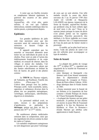 A noter que ses feuilles écrasées
en cataplasmes hâtaient également la
guérison des escarres et des plaies
persistantes.
Aujourd’hui, elle n’est plus guère
utilisée; il est vrai que l’adénite
tuberculeuse, maladie endémique dans les
siècles passés, a pratiquement disparu.

Epidémies
Les grandes épidémies de jadis
sont trop anciennes pour que des
souvenirs aient été conservés dans les
mémoires et fassent l’objet de
témoignages.
Il apparaît cependant que les
autorités se trouvaient démunies pour
traiter les cas individuels de peste ou de
choléra. Pour venir en aide à l’action des
établissements hospitaliers et du corps
médical, on essayait de chasser, dans les
villages et autour des malades, l’air
contaminé et les mauvaises odeurs par
des fumées odoriférantes en brûlant du
bois de laurier, de genêt et des plantes
comme :
Le THYM (ns Thymus vulgaris,
nb Turkantin, np Pouilleux). Famille des
Labiées.
(Photo page 23)
Cultivé dans presque tous les jardins.
Principes actifs : huile essentielle, tanins,
saponines et substances diverses dont la
plante tire ses propriétés antiseptiques,
vermifuges, antitussiques, odoriférantes,
digestives et stimulantes.
Le personnel médical avait, en
outre, recours à des préparations
d’apothicaires,
en
particulier
la
thériaque, potion qui était, en fait, la
panacée des 16ème et 17ème siècles.

de ceux qui en sont atteints. Une telle
maladie est-elle la cause des décès
survenus du 3 au 18 janvier 1749 chez
André LE LEURE et Marguerite
LALAISON son épouse, tenanciers de la
ferme de Keridré, aujourd’hui Kerider,
qui perdaient cinq de leurs enfants âgés
de neuf mois à dix ans ? Nous ne le
saurons jamais puisque la cause du décès
n’est jamais portée sur les registres
paroissiaux. Peut-être peuvent-ils être
attribués à la fièvre typhoïde ou à toute
autre infection liée à l’empoisonnement
de l’eau du puits par du fumier stocké à
proximité.
Il semble, qu’au plan local tout au
moins, l’aide des plantes de santé n’ait
pas été sollicitée pour accompagner ce
type de maladies.

Soins de beauté
La plupart des guides de voyage
des 19 et début 20ème s. signalent une
singularité de la localité de Fouesnant et
des alentours :
- entre Quimper et Quimperlé « les
femmes sont d’une beauté renommée
dans le département » (Guide
pittoresque du voyageur en France.
Route de Paris à Brest. Edition 1836)
- éloge identique dans le Guide Joanne
de 1883.
- « bourg renommé pour la beauté de
ses femmes et la coquetterie de leur
costume » (Guide Pratique du réseau
de l’Ouest Normandie Bretagne).
- « la plupart des femmes ont une grâce
monacale ; le parfum de leur charme
est ancien; la jeune fille de Fouesnant
rappelle à la fois les Bernoises de
Hoelbein et Flora la Romaine »
(Guide Myriam qui attribue cette
appréciation à André Suarez).
ème

De nombreuses plantes médicinales
entraient dans sa composition, ainsi que
des ingrédients très divers comme la chair
de vipère et l’opium.
Les maladies simplement contagieuses
ne sont dangereuses que pour l’entourage

5/12

 