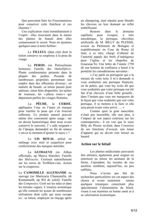 Que pouvaient faire les Fouesnantaises
pour conserver cette fraîcheur et ces
charmes ?
Une explication vient immédiatement à
l’esprit : elles trouvaient dans la nature
des plantes de beauté dont elles
connaissaient le secret. Nous en ajoutons
quelques-unes à notre herbier :
Le TILLEUL (déjà cité) dont la
lotion conserve sa souplesse à la peau du
visage.
Le PERSIL (ns Petroselinum
hortense). Famille des Ombellifères.
Plante condimentaire présente dans la
plupart des jardins. Possède de
nombreuses propriétés permettant son
emploi dans des affections diverses ; en
matière de beauté, sa lotion passait pour
atténuer, sinon faire disparaître, les taches
de rousseur, les « pikou rouss » qui
déparaient parfois les visages féminins.
La PÊCHE, la CERISE,
appliquées l’une ou l’autre en masque
pour tonifier la peau qui s’en trouvait
raffermie. Ce produit naturel pouvait
même être consommé après usage : sur
un dessin humoristique dont nous avons
conservé le souvenir, l’ « aide soignant »
de l’époque demandait en fin de séance
« est-ce le moment d’ajouter le sucre » ?
Le LIS ROYAL utilisé en
mélange avec miel et coquelicot pour
confectionner des masques antirides.
La GUIMAUVE (ns Althea
officinalis, np Mauve blanche). Famille
des Malvacées. Croissait naturellement
sur les terres de Treffélen-vian. Action
sur la couperose.
La CAMOMILLE ALLEMANDE ou
sauvage (ns Matricaria Chamomilla, nb
Kramamailh, np Œil de soleil). Famille
des Composées. Croît sur les talus et dans
les terrains vagues. L’essence aromatique
qu’elle contient lui assure de nombreuses
utilisations dont celle qui nous occupe
ici : sa lotion, employée en rinçage après

un shampoing, était réputée pour blondir
les cheveux en leur donnant un reflet
embellissant.
Restons
dans
le
domaine
capillaire pour évoquer, à titre
anecdotique, la perruque, chevelure
artificielle de M. BILLY du PLESSIS,
avocat au Parlement de Bretagne et
expéditionnaire en Cour de Rome (il
était, à ce titre, chargé d’obtenir de
l’autorité papale des brefs d’indulgence
pour l’église et les chapelles de
Gouesnac’h). Une lettre de l’année 1750
de son homme de confiance a laissé à la
postérité les considérations suivantes :
« J’ay parlé au perruquier qui a la
mesure de votre teste il m’a demandé si
vous souhaitiés une perruque financier,
ou de palais, que vous luy aviés dit que
vous souhaitiés que votre perruque eut été
fait d’un cheveux d’une belle grisaille ;
dans l’instant que vous me marquerer de
la façon que vous souhaités que soit votre
perruque, il se mettera à la faire et elle
sera preste avant votre arrivé …. »
Comme quoi la gent masculine
n’était pas insensible, elle non plus, à
l’impact de son aspect extérieur sur les
contemporains ; il est vrai que le sieur
Billy du Plessis revêtait, dans l’exercice
de ses fonctions d’avocat, une tenue
d’apparat qui ne devait rien laisser au
hasard.

Action sur le bétail
Les plantes médicinales pouvaient
être utilisées, également, pour soigner ou
entretenir au mieux les animaux de la
ferme. Cependant, les recettes de nos
ancêtres semblent, aujourd’hui, un peu
oubliées.
Nous n’avons pas fait de
recherches particulières sur cet aspect des
choses et avons seulement
retenu
quelques remarques concernant plus
spécialement l’alimentation du bétail,
visant à son maintien en bonne santé et à
sa valorisation économique.

6/12

 