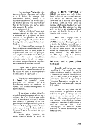 C’est ainsi que l’Ortie, déjà citée
dans notre herbier, abondante sur les talus
et à la lisière des champs, était
fréquemment ajoutée, hachée, à la
nourriture des animaux de la basse-cour ;
ne disait-on pas que cela favorisait leur
bon développement, ainsi qu’une ponte
plus abondante des poules.
(Voir photo page 23)
En hiver, période de l’année où le
fourrage pouvait se faire rare, certains
n’hésitaient pas à y ajouter des orties
séchées, ce qui présentait de surcroît
l’avantage d’augmenter la quantité du lait
fourni par les vaches, quand elles étaient
laitières.
Si l’Ajonc (ns Ulex europeus, nb
Lann, np Genêt épineux) de la famille des
Légumineuses, dont les fleurs jaune d’or
s’épanouissent dans tous nos paysages,
était employé dans la litière du bétail, il
arrivait qu’il serve de complément
alimentaire pour le cheval, avec prudence
cependant, un emploi exagéré étant jugé
dangereux pour la santé de l’animal.

mélange de THYM, VERVEINE et
SAUGE pour soigner une vache victime
d’une indigestion, recette relevée dans un
livre ancien qui décrivait ainsi les
symptômes de la maladie « elle regarde
ses flancs, baille, se roule, refuse de
manger, a la bouche chaude et les yeux
larmoyants. Une diète s’impose. Lui faire
avaler un litre de vin chaud dans lequel
on aura fait bouillir du thym, de la
verveine et de la sauge. »

L’ajonc était la plante indigène
par excellence : il serait étonnant que l’on
ne trouva pas dans la microtoponymie
locale, nombre de « park lann ».

Parmi les archives que nous avons
consultées, il s’est trouvé des procèsverbaux d’examens médicaux effectués à
la demande des autorités administratives
(Présidial de Quimper, Cour Royale de
Concarneau, Amirauté de Quimper) à
l’occasion d’accidents, noyades sur le
domaine public ou rixes dans les tavernes
de la région.

Nous avons vu précédemment que
le Genet était considéré comme
protégeant les moutons qui s’en
nourrissaient contre les morsures de
vipères. Mais cela relevait uniquement de
l’instinct animal.
Si les paysans savaient utiliser les
propriétés des plantes pour soigner leurs
animaux, ils n’en faisaient pas moins
appel à Saint-Herbot pour qu’il protège
leur cheptel ; la présence de ce saint
personnage dans la plupart des églises et
chapelles de la région pas moins de trois
statues dans la chapelle Saint-Cadou à
Gouesnac’h garde le souvenir de cette
vénération.
Notons, pour l’anecdote, une
recette curieuse mettant en œuvre un

Dans son « Voyage dans le
Finistère »
(1794-1795),
Jacques
CAMBRY, au cours de son passage dans
le district de Carhaix, a recueilli auprès
d’un certain Julien LE MENTHEOUR,
des recettes pour soigner les chevaux
mettant en œuvre persil, angélique, pas
d’âne, armoise … (Ed. Sté Arch.du
Fin.1999 page 129). Les lecteurs
intéressés pourront s’y reporter.

Les plantes dans les prescriptions
médicales

A dire vrai, nos glanes ont été
assez restreintes, les problèmes de santé
ne faisant pas partie, à l’époque où nous
les avons rassemblées, de nos centres
d’intérêt ; elles sont cependant suffisantes
pour montrer qu’apothicaires, barbiers,
perruquiers, pharmaciens, chirurgiens et
médecins
énumérés
dans
l’ordre
chronologique de l’histoire reconnaissaient la valeur thérapeutique des
herbes de santé.

7/12

 