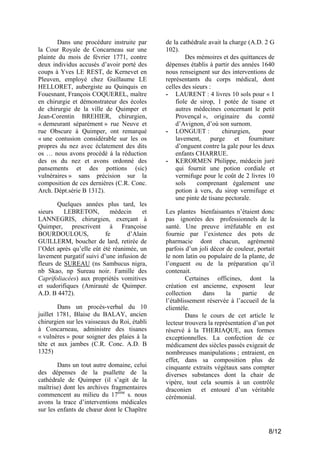Dans une procédure instruite par
la Cour Royale de Concarneau sur une
plainte du mois de février 1771, contre
deux individus accusés d’avoir porté des
coups à Yves LE REST, de Kernevet en
Pleuven, employé chez Guillaume LE
HELLORET, aubergiste au Quinquis en
Fouesnant, François COQUEREL, maître
en chirurgie et démonstrateur des écoles
de chirurgie de la ville de Quimper et
Jean-Corentin BREHIER, chirurgien,
« demeurant séparément » rue Neuve et
rue Obscure à Quimper, ont remarqué
« une contusion considérable sur les os
propres du nez avec éclatement des dits
os … nous avons procédé à la réduction
des os du nez et avons ordonné des
pansements et des pottions (sic)
vulnéraires » sans précision sur la
composition de ces dernières (C.R. Conc.
Arch. Dépt.série B 1312).
Quelques années plus tard, les
sieurs
LEBRETON,
médecin
et
LANNEGRIS, chirurgien, exerçant à
Quimper, prescrivent à Françoise
BOURDOULOUS,
fe
d’Alain
GUILLERM, boucher de lard, retirée de
l’Odet après qu’elle eût été réanimée, un
lavement purgatif suivi d’une infusion de
fleurs de SUREAU (ns Sambucus nigra,
nb Skao, np Sureau noir. Famille des
Caprifoliacées) aux propriétés vomitives
et sudorifiques (Amirauté de Quimper.
A.D. B 4472).
Dans un procès-verbal du 10
juillet 1781, Blaise du BALAY, ancien
chirurgien sur les vaisseaux du Roi, établi
à Concarneau, administre des tisanes
« vulnères » pour soigner des plaies à la
tête et aux jambes (C.R. Conc. A.D. B
1325)
Dans un tout autre domaine, celui
des dépenses de la psallette de la
cathédrale de Quimper (il s’agit de la
maîtrise) dont les archives fragmentaires
commencent au milieu du 17ème s. nous
avons la trace d’interventions médicales
sur les enfants de chœur dont le Chapître

de la cathédrale avait la charge (A.D. 2 G
102).
Des mémoires et des quittances de
dépenses établis à partir des années 1640
nous renseignent sur des interventions de
représentants du corps médical, dont
celles des sieurs :
- LAURENT : 4 livres 10 sols pour « 1
fiole de sirop, 1 potée de tisane et
autres médecines concernant le petit
Provençal », originaire du comté
d’Avignon, d’où son surnom.
- LONGUET :
chirurgien,
pour
lavement, purge et fourniture
d’onguent contre la gale pour les deux
enfants CHARRUE.
- KERORMEN Philippe, médecin juré
qui fournit une potion cordiale et
vermifuge pour le coût de 2 livres 10
sols
comprenant également une
potion à vers, du sirop vermifuge et
une pinte de tisane pectorale.
Les plantes bienfaisantes n’étaient donc
pas ignorées des professionnels de la
santé. Une preuve irréfutable en est
fournie par l’existence des pots de
pharmacie dont chacun, agrémenté
parfois d’un joli décor de couleur, portait
le nom latin ou populaire de la plante, de
l’onguent ou de la préparation qu’il
contenait.
Certaines officines, dont la
création est ancienne, exposent leur
collection
dans
la
partie
de
l’établissement réservée à l’accueil de la
clientèle.
Dans le cours de cet article le
lecteur trouvera la représentation d’un pot
réservé à la THERIAQUE, aux formes
exceptionnelles. La confection de ce
médicament des siècles passés exigeait de
nombreuses manipulations ; entraient, en
effet, dans sa composition plus de
cinquante extraits végétaux sans compter
diverses substances dont la chair de
vipère, tout cela soumis à un contrôle
draconien
et entouré d’un véritable
cérémonial.

8/12

 