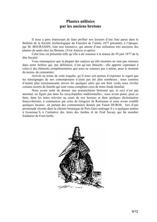 Plantes utilisées
par les anciens bretons
Il nous a paru intéressant de faire profiter nos lecteurs d’une liste parue dans le
Bulletin de la Société Archéologique du Finistère de l’année 1877 présentée, à l’époque,
par M. BOURASSIN, liste non limitative, qui atteste d’une utilisation très ancienne des
plantes de santé chez les Bretons. (Voir Annexe ci-après).
Cette liste est présentée telle qu’elle a été soumise à la séance du 30 juin 1877 de la
dite Société.
Vous remarquerez que la plupart des espèces qu’elle énumère ne sont pas retenues
dans notre herbier qui, par définition, n’est qu’une ébauche ; elle apporte cependant à
celui-ci des éléments complémentaires que nous ne sommes pas à même, pour le moment
du moins, de commenter.
Arrivés au terme de cette enquête, qu’il nous soit permis d’exprimer le regret que
les témoignages de nos contemporains n’aient pas été plus nombreux ; nous sommes
d’autant plus reconnaissants envers les quelques amis qui ont bien voulu nous révéler
certains secrets de famille qui sont venus compléter ceux de notre fonds familial.
Nous avons tenté de donner une nomenclature bretonne qui, et ceci n’est pas
anormal, ne figure pas dans les encyclopédies traditionnelles ; nous avons puisé, pour ce
faire, dans les notes relevées au cours de nos lectures et dans quelques dictionnaires
franco-bretons, à commencer par celui de Grégoire de Rostrenen et nous avons comblé
quelques lacunes en partant des commentaires donnés par Fanch DUROS, lors d’une
promenade récente dans le chemin botanique de Pors Garo aménagé il y a quelques années
à Gouesnac’h à l’initiative des Amis des Jardins et de Fred Savary qui fut membre
fondateur de Foen Izella.

9/12

 