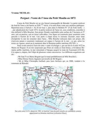 Yvonne NlCOLAS

Perguet : Vente de l’Anse du Petit Moulin en 1872
L'anse du Petit Moulin est un site littoral remarquable de Bénodet. La partie nord-est
du fond de l'anse a été barrée au XIX ème siècle, à la suite d'une vente aux enchères publiques.
Reportons-nous à l'article « Au fil de l'eau », paru dans le Bulletin N° 25 de Foën Izella : «
...par adjudication du 4 août 1872, la partie nord-est de l'anse est, sous conditions, concédée à
titre définitif à Mlle Boucher. Son projet: Rendre exploitable cette surface de 5 hectares et 27
ares, soit en prairies, soit en terres cultivables. Une digue est construite pour soustraire cette
parcelle à l'action de la mer. Une porte à clapet laisse le ruisseau s'écouler...mais tente
d'empêcher la mer de remonter dans l'anse... Mlle Boucher échouera dans son projet; elle
n'arrivera jamais à soustraire totalement cet espace à l'action de la mer ; ce qui, selon les
textes en vigueur, aurait pu le maintenir dans le Domaine public maritime (D.P.M ). »
Nous avons retrouvé l'acte de cette « vente à la bougie », qui eut lieu le 4 août 1872 en
Mairie de Perguet. Il est très surprenant que l'Etat ait vendu ce fond d'anse, à l'évidence Domaine public maritime, la mer remontant à l'époque jusqu'à la route de Fouesnant (CD 44).
Cet espace a, depuis, fait l'objet de plusieurs ventes successives. Les différents acquéreurs ont
été :
- Mr Jean Yves Marie Brigant (qui le tenait probablement de Mlle Boucher) ;
- MIne Denise Nézet, légataire universelle de Mr Brigant ;
- Mr et MIne Christophe Gaillard, puis leurs héritiers qui, en 2000, vendent à la
commune de Bénodet.

Sur cette carte I.G.N. datant de 1982, le fond de l’anse du petit moulin est considérée comme
appartenant au domaine maritime (coloration bleue)

 