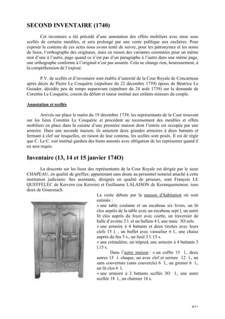 SECOND INVENTAIRE (1740)
Cet inventaire a été précédé d’une annotation des effets mobiliers avec mise sous
scellés de certains meubles, et sera prolongé par une vente publique aux enchères. Pour
exposer le contenu de ces actes nous avons tenté de suivre, pour les patronymes et les noms
de lieux, l’orthographe des originaux, mais en raison des variantes constatées pour un même
mot d’une à l’autre, page quand ce n’est pas d’un paragraphe à l’autre dans une même page,
une orthographe conforme à l’original n’est pas assurée. Cela ne change rien, heureusement, à
la compréhension de l’exposé.
P.V. de scellés et d’inventaire sont établis d’autorité de la Cour Royale de Concarneau
après décès de Pierre Le Cosquéric (sépulture du 22 décembre 1739) époux de Béatrice Le
Guiader, décédée peu de temps auparavant (sépulture du 24 août 1739) sur la demande de
Corentin Le Cosquéric, cousin du défunt et tuteur institué aux enfants mineurs du couple.
Annotation et scellés
Arrivés sur place le matin du 19 décembre 1739, les représentants de la Cour trouvent
sur les lieux Corentin Le Cosquéric et procèdent au recensement des meubles et effets
mobiliers en place dans la cuisine d’une première maison dont l’entrée est occupée par une
armoire. Dans une seconde maison, ils annotent deux grandes armoires à deux battants et
fermant à clef sur lesquelles, en raison de leur contenu, les scellés sont posés. Il est de règle
que C. Le C. soit institué gardien des biens annotés avec obligation de les représenter quand il
en sera requis.

Inventaire (13, 14 et 15 janvier 174O)
La descente sur les lieux des représentants de la Cour Royale est dirigée par le sieur
CHAPEAU, en qualité de greffier, appartenant sans doute au personnel notarial attaché à cette
institution judiciaire. Ses assistants, désignés en qualité de priseurs, sont François LE
QUEFFELEC de Kervern (ou Kerrein) et Guillaume LALAISON de Keranquemeneur, tous
deux de Gouesnach.
La visite débute par la maison d’habitation où sont
estimés :
« une table coulante et un escabeau six livres, un lit
clos auprès de la table avec un escabeau sept l, un autre
lit clos auprès du foyer avec coette, un traversier de
balle d’avoine 2 l. et un ballain 4 l, une maie 3O sols.
« une armoire à 4 battants et deux tirettes avec leurs
clefs 15 l. , un buffet avec vaisselier 6 l., une chaise
auprès du feu 5 s., un fusil 3 l. 15 s.
« une crémalière, un trépied, une armoire à 4 battants 3
l.15 s.
Dans l’autre maison : « un coffre 15 l., deux
autres 15 l. chaque, un avec clef et serrure 12 l., un
sans couverture (sans couvercle) 6 l., un grenier 6 l.,
un lit clos 6 l.
« une armoire à 2 battants scellés 3O l., une autre
scellée 18 l., un charnier 18 s.

4/11

 
