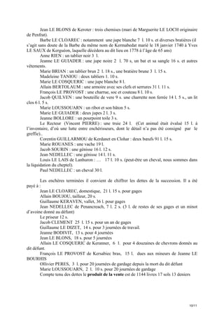 Jean LE BLONS de Keroter : trois chemises (mari de Marguerite LE LOCH originaire
de Penfrat).
Barbe LE CLOAREC : notamment une jupe blanche 7 l. 10 s. et diverses bratières (il
s’agit sans doute de la Barbe du même nom de Kermabedat marié le 18 janvier 1740 à Yves
LE SAUX de Kerguéon, laquelle décèdera au dit lieu en 1778 à l’âge de 65 ans)
Anne RIEN : un tablier noir 3 l.
Jeanne LE GUIADER : une jupe noire 2 l. 70 s, un bat et sa sangle 16 s. et autres
vêtements.
Marie BRIAN : un tablier brun 2 l. 18 s., une bratière brune 3 l. 15 s.
Madeleine TANIOU : deux tabliers 1. 10 s.
Marie LE COSQUERIC : une jupe blanche 8 l.
Allain BERTOLAUM : une armoire avec ses clefs et serrures 31 l. 11 s.
François LE PROVOST : une charrue, soc et couteau 8 l. 10 s.
Jacob QUILVEN : une bouteille de vere 9 s. une charrette non ferrée 14 l. 5 s., un lit
clos 6 l. 5 s.
Marie LOUSSOUARN : un ribot et son bâton 5 s.
Marie LE GUIADER : deux jupes 2 l. 3 s.
Jeanne BOLLORE : un pourpoint toile 3 s.
Le Recteur (Vincent PIERRE) : une truie 24 l. (Cet animal était évalué 15 l. à
l’inventaire, d’où une lutte entre enchérisseurs, dont le détail n’a pas été consigné par le
greffie)..
Corentin GUILLARMOU de Kerdanet en Clohar : deux bœufs 91 l. 15 s.
Marie ROUANES : une vache 19 l.
Jacob SOURIN : une génisse 16 l. 12 s.
Jean NEDELLEC : une génisse 14 l. 11 s.
Louis LE LAIS de Lanhuron : … 17 l. 10 s. (peut-être un cheval, nous sommes dans
la liquidation du cheptel).
Paul NEDELLEC : un cheval 30 l.
Les enchères terminées il convient de chiffrer les dettes de la succession. Il a été
payé à :
Jean LE CLOAREC, domestique, 21 l. 15 s. pour gages
Allain BOUJOU, tailleur, 20 s.
Guillaume KERAVEN, vallet, 36 l. pour gages
Jean NEDELLEC de Penancreach, 7 l. 2 s. (3 l. de restes de ses gages et un minot
d’avoine donné au défunt)
Le priseur 12 s.
Jacob CLEMENT 25 l. 15 s. pour un an de gages
Guillaume LE DIZET, 14 s. pour 3 journées de travail.
Jeanne BODIVIT, 13 s. pour 4 journées
Jean LE BLONS, 18 s. pour 5 journées
Allain LE COSQUERIC de Keranner, 6 l. pour 4 douzaines de chevrons donnés au
dit défunt.
François LE PROVOST de Kersabiec bras, 15 l. dues aux mineurs de Jeanne LE
BOURHIS
Ollivier PERES, 3 l. pour 20 journées de gardage depuis la mort du dit défunt
Marie LOUSSOUARN, 2 l. 10 s. pour 20 journées de gardage
Compte tenu des dettes le produit de la vente est de 1144 livres 17 sols 13 deniers

10/11

 