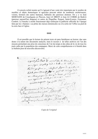 Ce procès-verbal montre qu’il s’agissait d’une vente très importante par le nombre de
meubles et objets domestiques et agricoles pouvant attirer de nombreux enchérisseurs,
voisins, fermiers des autres hameaux, habitants des paroisses alentour. On y a vu Jean
MORVEZIN de Creachqueta en Pleuven, Jean LE DREFF et Jean LE CORRE de Bodivit
(paroisse aujourd’hui disparue) et autres de Pluguffan, Perguet, Saint-Evarzec, Fouesnant,
Combrit. Le bouche à oreille fonctionnait déjà renforçant la publicité officielle de l’époque
faite par les « bannies » au prône des messes dominicales ou à la sortie de l’office au pied de
la croix face à l’église.

°°°
Il est possible que la lecture du présent texte ait paru fastidieuse au lecteur, due sans
doute à la nature des documents analysés, mais le recours à de telles archives est l’un des
moyens permettant une prise de conscience de l’air du temps et des aléas de la vie de tous les
jours subis par la population des campagnes. Merci de cette compréhension et à bientôt dans
ce bulletin pour de nouvelles découvertes.

Copie de l’original

11/11

 