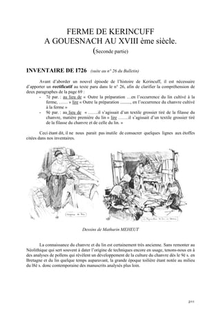 FERME DE KERINCUFF
A GOUESNACH AU XVIII ème siècle.
(Seconde partie)
INVENTAIRE DE I726

(suite au n° 26 du Bulletin)

Avant d’aborder un nouvel épisode de l’histoire de Kerincuff, il est nécessaire
d’apporter un rectificatif au texte paru dans le n° 26, afin de clarifier la compréhension de
deux paragraphes de la page 69 :
- 7è par. : au lieu de « Outre la préparation …en l’occurrence du lin cultivé à la
ferme, …… » lire « Outre la préparation ........., en l’occurrence du chanvre cultivé
à la ferme »
- 9è par. : au lieu de « …….il s’agissait d’un textile grossier tiré de la filasse du
chanvre, matière première du lin » lire …….il s’agissait d’un textile grossier tiré
de la filasse du chanvre et de celle du lin. »
Ceci étant dit, il ne nous parait pas inutile de consacrer quelques lignes aux étoffes
citées dans nos inventaires.

Dessins de Mathurin MEHEUT

La connaissance du chanvre et du lin est certainement très ancienne. Sans remonter au
Néolithique qui sert souvent à dater l’origine de techniques encore en usage, tenons-nous en à
des analyses de pollens qui révèlent un développement de la culture du chanvre dès le 9è s. en
Bretagne et du lin quelque temps auparavant, la grande époque toilière étant notée au milieu
du l8è s. donc contemporaine des manuscrits analysés plus loin.

2/11

 