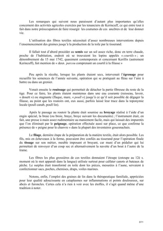 Les remarques qui suivent nous paraissent d’autant plus importantes qu’elles
concernent des activités agricoles exercées par les tenanciers de Kerincuff, ce qui entre tout à
fait dans notre préoccupation de faire resurgir les coutumes de ces ancêtres et de leur donner
vie.
L’utilisation des fibres textiles nécessitait d’assez nombreuses interventions depuis
l’ensemencement des graines jusqu’à la production de la toile par le tisserand.
Il fallait tout d’abord procéder au semis sur un sol assez riche, donc en terre chaude,
proche de l’habitation, endroit où se trouvaient les lopins appelés « courtils » ; un
dénombrement du 15 mai 1742, quasiment contemporain et concernant Kerillis (autrement
Kerincuff), fait mention de « deux parcou comprenant un courtil à la filasse »

Peu après la récolte, lorsque les plants étaient secs, intervenait l’égrenage pour
recueillir les semences de l’année suivante, opération qui se pratiquait au fléau sur l’aire à
battre ou dans un grenier.
Venait ensuite le rouissage qui permettait de détacher la partie fibreuse du reste de la
tige. Pour ce faire, les plants étaient maintenus dans une eau courante (ruisseau, lavoir,
« douett ») ou stagnante (flaque, mare, « poull ») jusqu’à ce qu’il soit possible de dégager la
filasse, au point que les routoirs ont, eux aussi, parfois laissé leur trace dans la toponymie
locale (poull canab, poull lin).
Après le passage au routoir la plante était soumise au broyage réalisé à l’aide d’un
engin spécial, la braie (ou broie, braye, broye suivant les documents) ; l’instrument était, en
fait, une presse à main assez rudimentaire au maniement facile, mais qui laissait des impuretés
que l’on éliminait par le peignage, opération effectuée aussi sur place, ce que confirme la
présence de « peigne pour le chanvre » dans la plupart des inventaires gouesnachais.
Le filage, dernière étape de la préparation de la matière textile, était alors possible. Les
fils, mis en écheveaux à la ferme, pouvaient être confiés au tisserand pour l’opération finale
du tissage sur son métier, meuble imposant et bruyant, car muni d’un pédalier qui lui
permettait de renvoyer d’un coup sec et alternativement la navette d’un bout à l’autre de la
trame.
Les fibres les plus grossières de ces textiles donnaient l’étoupe (estoupe au 12è s.
moment où le mot apparaît dans la langue) utilisée surtout pour calfater canots et bateaux de
pêche. Le surplus était transformé en toile dont les pièces, mesurées à l’aune, servaient à
confectionner sacs, poches, chemises, draps, voiles marines.
Notons, enfin, l’emploi des graines de lin dans la thérapeutique familiale, appréciées
pour leur qualité adoucissante en cataplasmes sur inflammations et points douloureux, sur
abcès et furoncles. Certes cela n’a rien à voir avec les étoffes, il s’agit quand même d’une
tradition à noter.

3/11

 